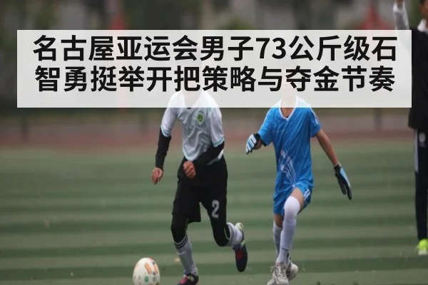 名古屋亚运会男子73公斤级石智勇挺举开把策略与夺金节奏