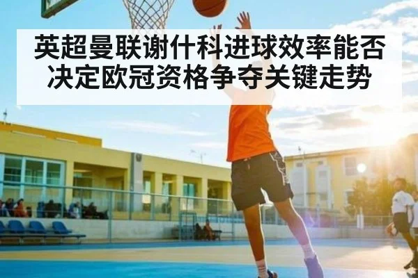 英超曼联谢什科进球效率能否决定欧冠资格争夺关键走势
